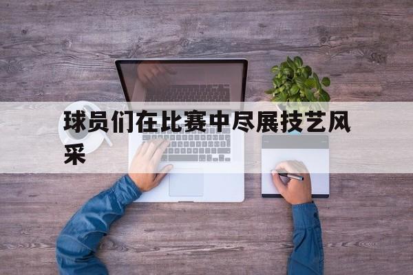 球员们在比赛中尽展技艺风采