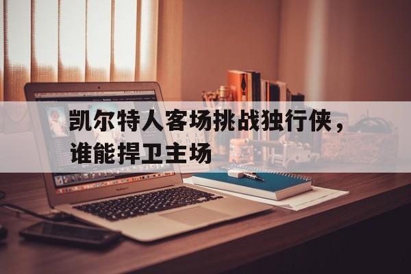 凯尔特人客场挑战独行侠，谁能捍卫主场的简单介绍