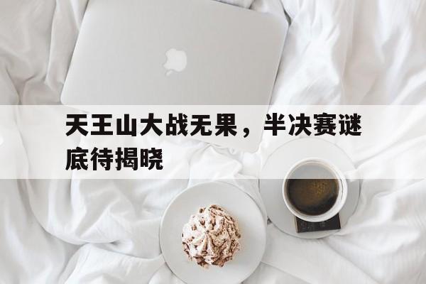 天王山大战无果，半决赛谜底待揭晓的简单介绍