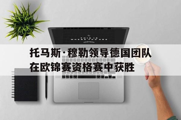 关于托马斯·穆勒领导德国团队在欧锦赛资格赛中获胜的信息