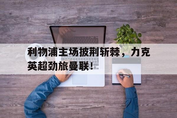 关于利物浦主场披荆斩棘，力克英超劲旅曼联！的信息