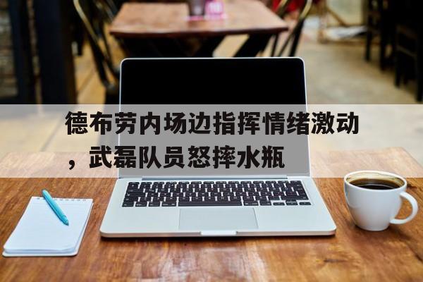 德布劳内场边指挥情绪激动，武磊队员怒摔水瓶